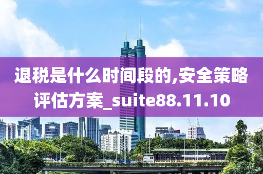 退税是什么时间段的,安全策略评估方案_suite88.11.10