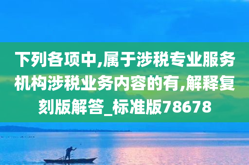 下列各项中,属于涉税专业服务机构涉税业务内容的有,解释复刻版解答_标准版78678