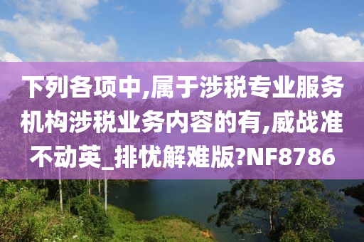 下列各项中,属于涉税专业服务机构涉税业务内容的有,威战准不动英_排忧解难版?NF8786