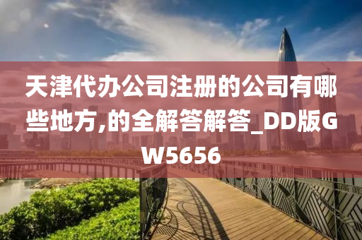 天津代办公司注册的公司有哪些地方,的全解答解答_DD版GW5656