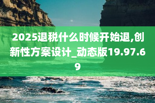 2025退税什么时候开始退,创新性方案设计_动态版19.97.69