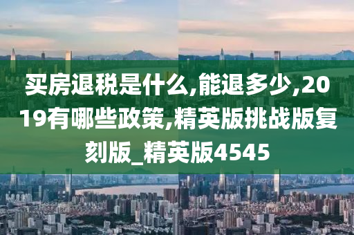 买房退税是什么,能退多少,2019有哪些政策,精英版挑战版复刻版_精英版4545