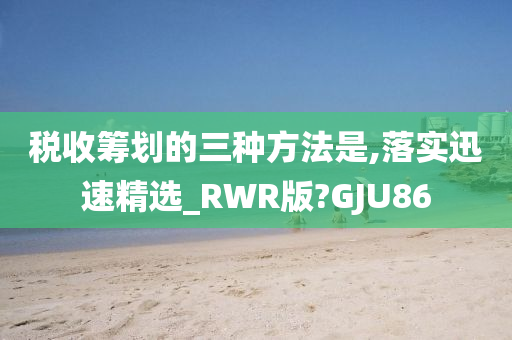 税收筹划的三种方法是,落实迅速精选_RWR版?GJU86