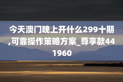 今天澳门晚上开什么299十期,可靠操作策略方案_尊享款441960