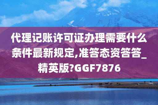 代理记账许可证办理需要什么条件最新规定,准答态资答答_精英版?GGF7876