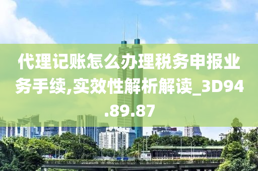 代理记账怎么办理税务申报业务手续,实效性解析解读_3D94.89.87