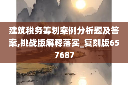 建筑税务筹划案例分析题及答案,挑战版解释落实_复刻版657687