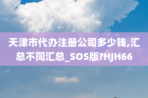 天津市代办注册公司多少钱,汇总不同汇总_SOS版?HJH66