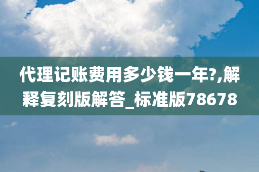 代理记账费用多少钱一年?,解释复刻版解答_标准版78678