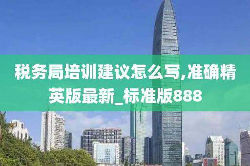 税务局培训建议怎么写,准确精英版最新_标准版888