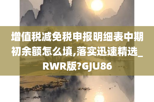 增值税减免税申报明细表中期初余额怎么填,落实迅速精选_RWR版?GJU86