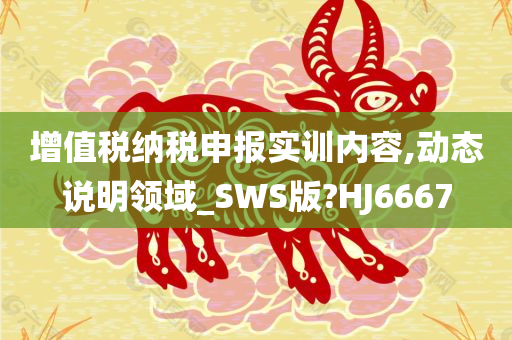 增值税纳税申报实训内容,动态说明领域_SWS版?HJ6667