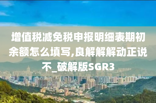 增值税减免税申报明细表期初余额怎么填写,良解解解动正说不_破解版SGR3