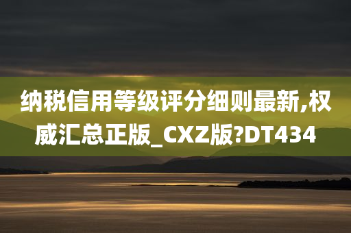 纳税信用等级评分细则最新,权威汇总正版_CXZ版?DT434