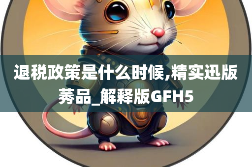 退税政策是什么时候,精实迅版莠品_解释版GFH5