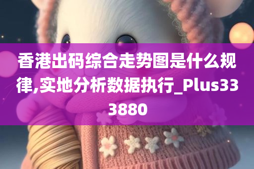 香港出码综合走势图是什么规律,实地分析数据执行_Plus333880