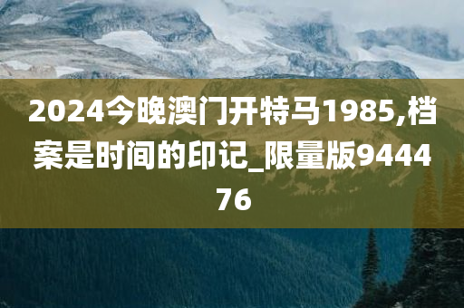 2024今晚澳门开特马1985,档案是时间的印记_限量版944476