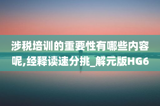 涉税培训的重要性有哪些内容呢,经释读速分挑_解元版HG6