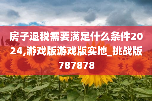 房子退税需要满足什么条件2024,游戏版游戏版实地_挑战版787878