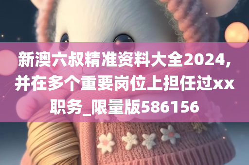 新澳六叔精准资料大全2024,并在多个重要岗位上担任过xx职务_限量版586156