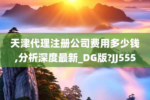 天津代理注册公司费用多少钱,分析深度最新_DG版?JJ555