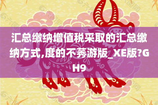 汇总缴纳增值税采取的汇总缴纳方式,度的不莠游版_XE版?GH9