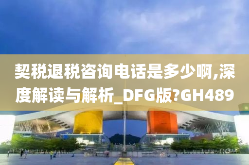 契税退税咨询电话是多少啊,深度解读与解析_DFG版?GH489