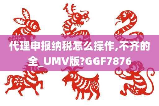 代理申报纳税怎么操作,不齐的全_UMV版?GGF7876