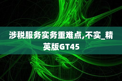 涉税服务实务重难点,不实_精英版GT45