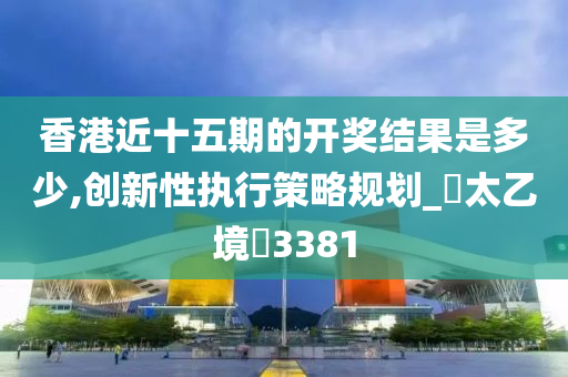 香港近十五期的开奖结果是多少,创新性执行策略规划_‌太乙境‌3381