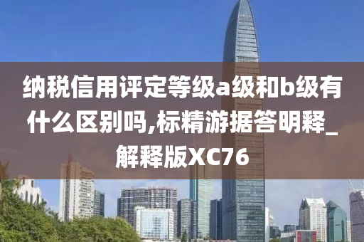 纳税信用评定等级a级和b级有什么区别吗,标精游据答明释_解释版XC76