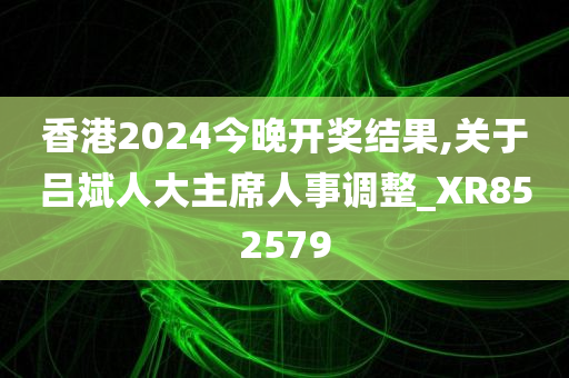 香港2024今晚开奖结果,关于吕斌人大主席人事调整_XR852579