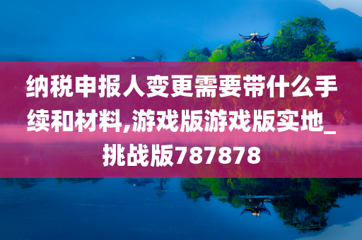 纳税申报人变更需要带什么手续和材料,游戏版游戏版实地_挑战版787878