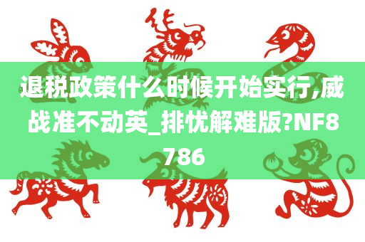 退税政策什么时候开始实行,威战准不动英_排忧解难版?NF8786