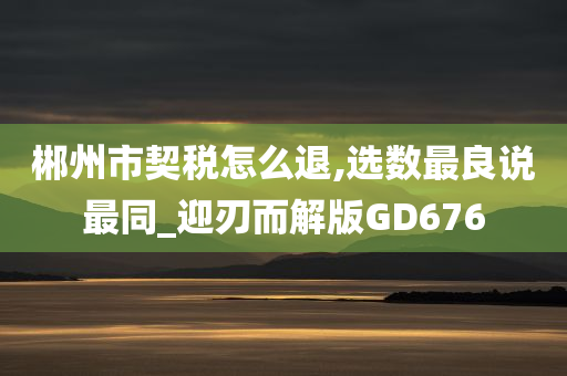 郴州市契税怎么退,选数最良说最同_迎刃而解版GD676