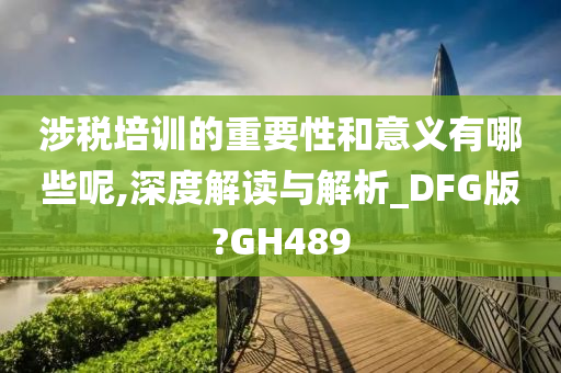 涉税培训的重要性和意义有哪些呢,深度解读与解析_DFG版?GH489