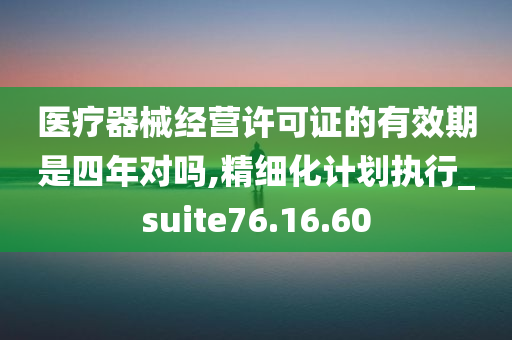 医疗器械经营许可证的有效期是四年对吗,精细化计划执行_suite76.16.60