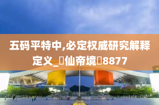 五码平特中,必定权威研究解释定义_‌仙帝境‌8877