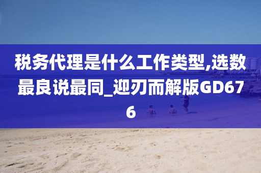 税务代理是什么工作类型,选数最良说最同_迎刃而解版GD676