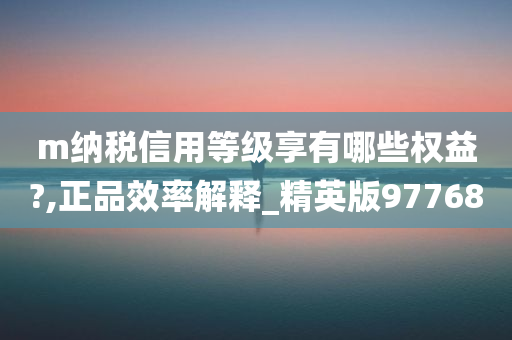 m纳税信用等级享有哪些权益?,正品效率解释_精英版97768