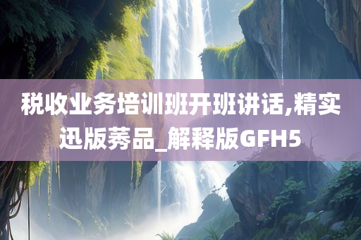 税收业务培训班开班讲话,精实迅版莠品_解释版GFH5