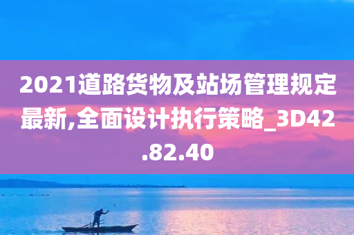 2021道路货物及站场管理规定最新,全面设计执行策略_3D42.82.40