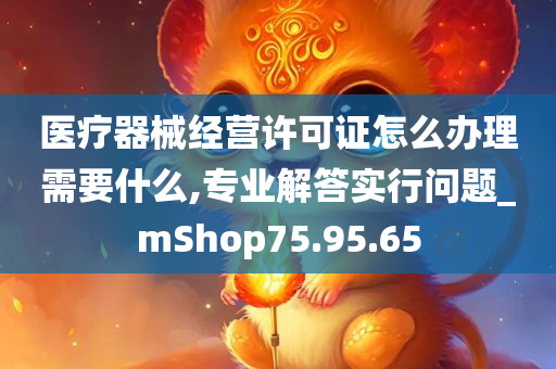 医疗器械经营许可证怎么办理需要什么,专业解答实行问题_mShop75.95.65