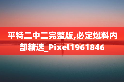 平特二中二完整版,必定爆料内部精选_Pixel1961846