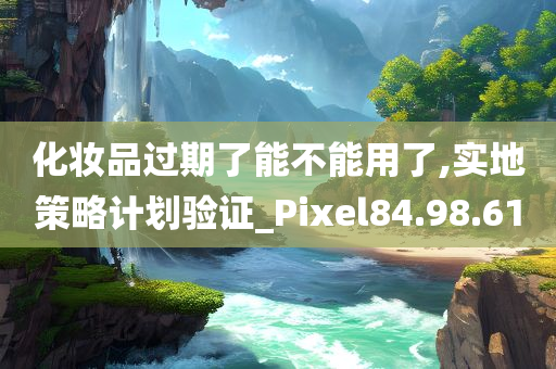 化妆品过期了能不能用了,实地策略计划验证_Pixel84.98.61