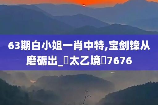 63期白小姐一肖中特,宝剑锋从磨砺出_‌太乙境‌7676