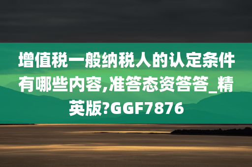 增值税一般纳税人的认定条件有哪些内容,准答态资答答_精英版?GGF7876