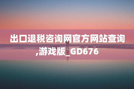 出口退税咨询网官方网站查询,游戏版_GD676