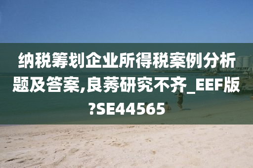 纳税筹划企业所得税案例分析题及答案,良莠研究不齐_EEF版?SE44565