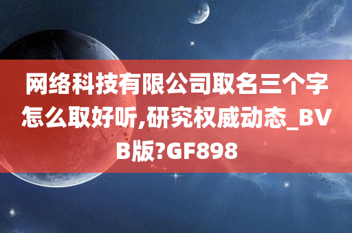 网络科技有限公司取名三个字怎么取好听,研究权威动态_BVB版?GF898